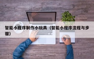 肇庆智能小程序制作小玩具（智能小程序流程与步骤）