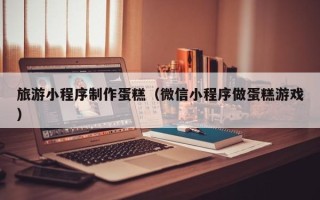 肇庆旅游小程序制作蛋糕（微信小程序做蛋糕游戏）